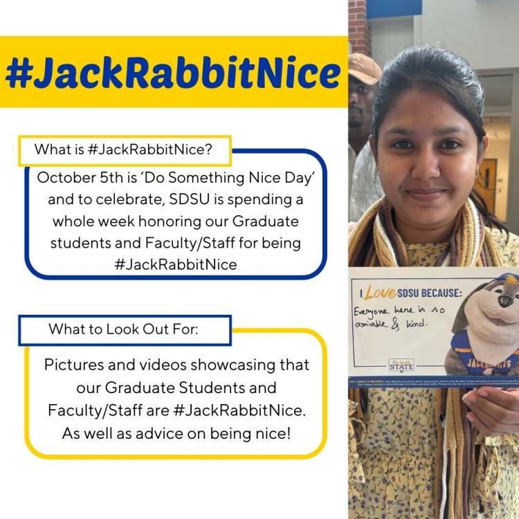 #JackRabbitNice What is #JackRabbitNice? October 5th is 'Do Something Nice Day' and to celebrate, SDSU is spending a whole week honoring our Graduate students and Faculty/Staff for being #JackRabbitNice. What to look out for: Pictures and videos showcasing that our Graduate Students and Faculty/Staff are #JackRabbitNice. As well as advice on being nice!